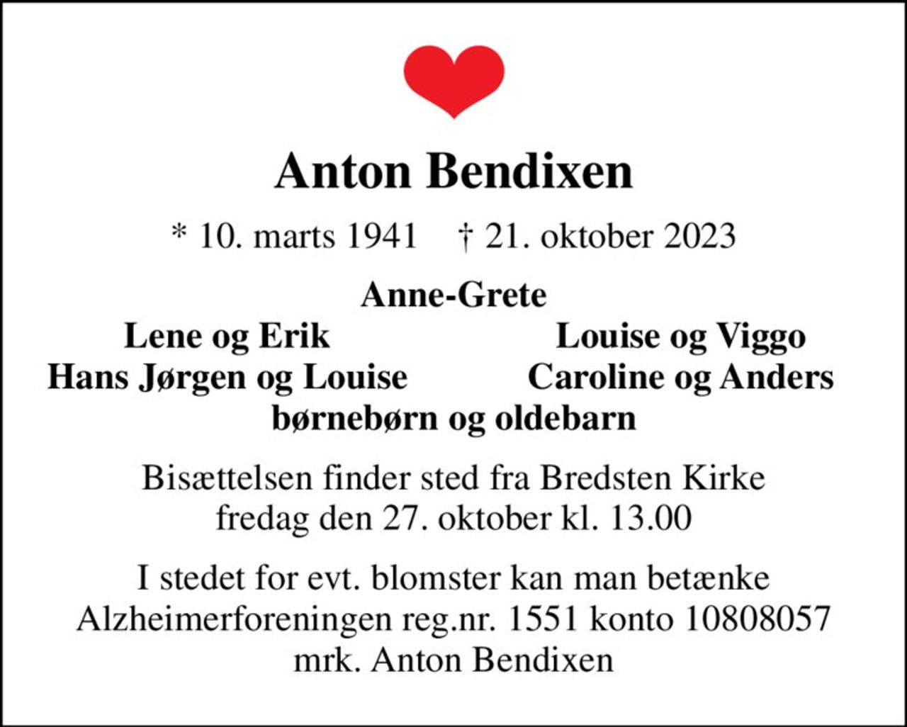 Anton Bendixen
* 10. marts 1941    ✝ 21. oktober 2023
Anne-Grete
Lene og Erik
Louise og Viggo
Hans Jørgen og Louise
Caroline og Anders
Bisættelsen finder sted fra Bredsten Kirke  fredag den 27. oktober kl. 13.00 
I stedet for evt. blomster kan man betænke
					Alzheimerforeningen reg.nr.1551konto10808057mrk. Anton
					Bendixen