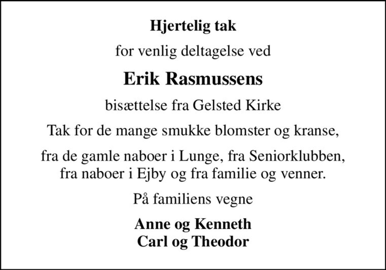 Hjertelig tak
for venlig deltagelse ved
Erik Rasmussens
bisættelse fra Gelsted Kirke
Tak for de mange smukke blomster og kranse,
fra de gamle naboer i Lunge, fra Seniorklubben, fra naboer i Ejby og fra familie og venner.
På familiens vegne
Anne og Kenneth Carl og Theodor
