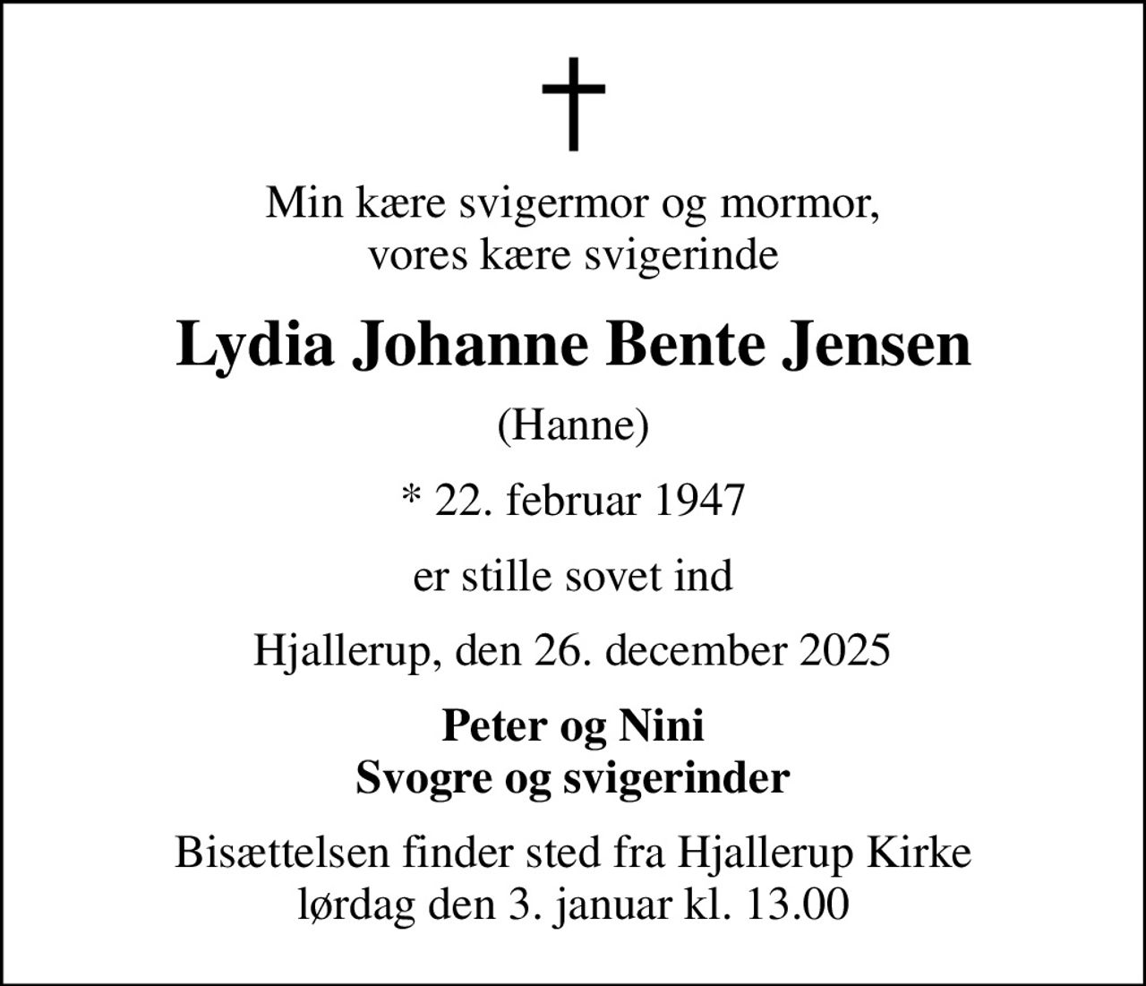 Min kære svigermor og mormor, vores kære svigerinde
Lydia Johanne Bente Jensen
(Hanne)
* 22. februar 1947
er stille sovet ind
Hjallerup, den 26. december 2025
Peter og Nini Svogre og svigerinder
Bisættelsen finder sted fra Hjallerup Kirke  lørdag den 3. januar kl. 13.00