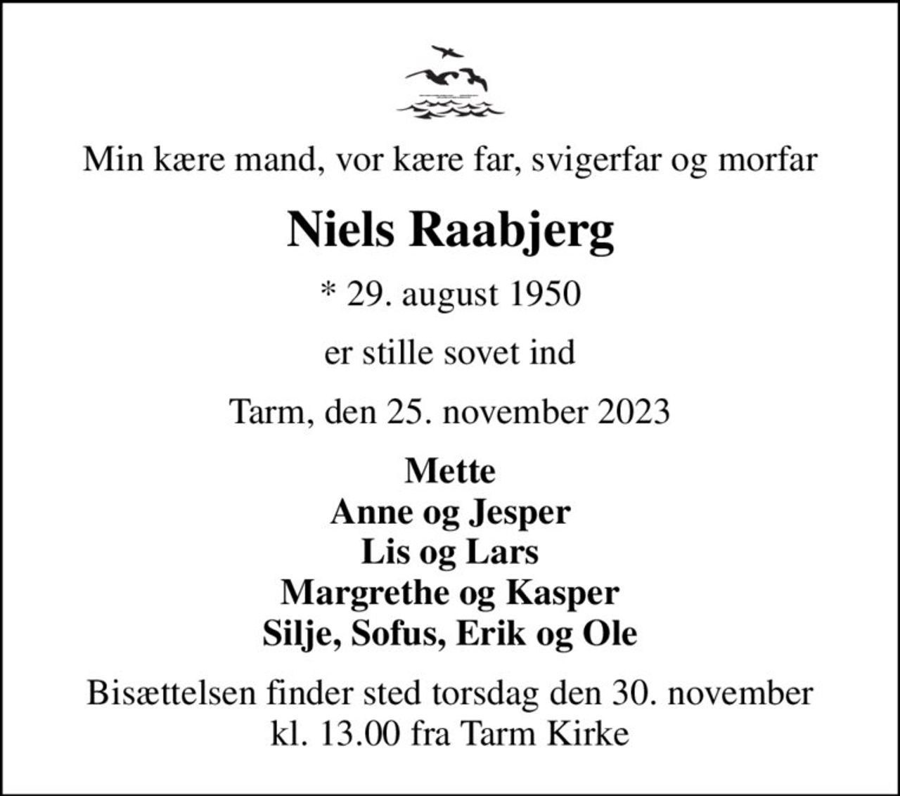 Min kære mand, vor kære far, svigerfar og morfar
Niels Raabjerg
* 29. august 1950
er stille sovet ind
Tarm, den 25. november 2023
Mette Anne og Jesper Lis og Lars Margrethe og Kasper Silje, Sofus, Erik og Ole
Bisættelsen finder sted torsdag den 30. november kl. 13.00 fra Tarm Kirke