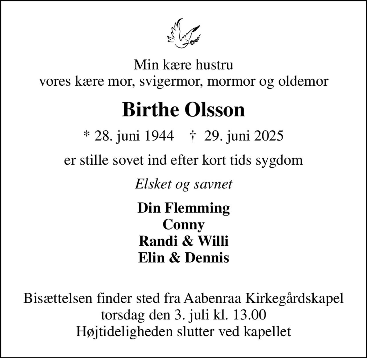 Min kære hustru vores kære mor, svigermor, mormor og oldemor
Birthe Olsson
* 28. juni 1944    ✝ 29. juni 2025
er stille sovet ind efter kort tids sygdom
Elsket og savnet
Din Flemming Conny Randi & Willi Elin & Dennis 
Bisættelsen finder sted fra Aabenraa Kirkegårdskapel  torsdag den 3. juli kl. 13.00  Højtideligheden slutter ved kapellet