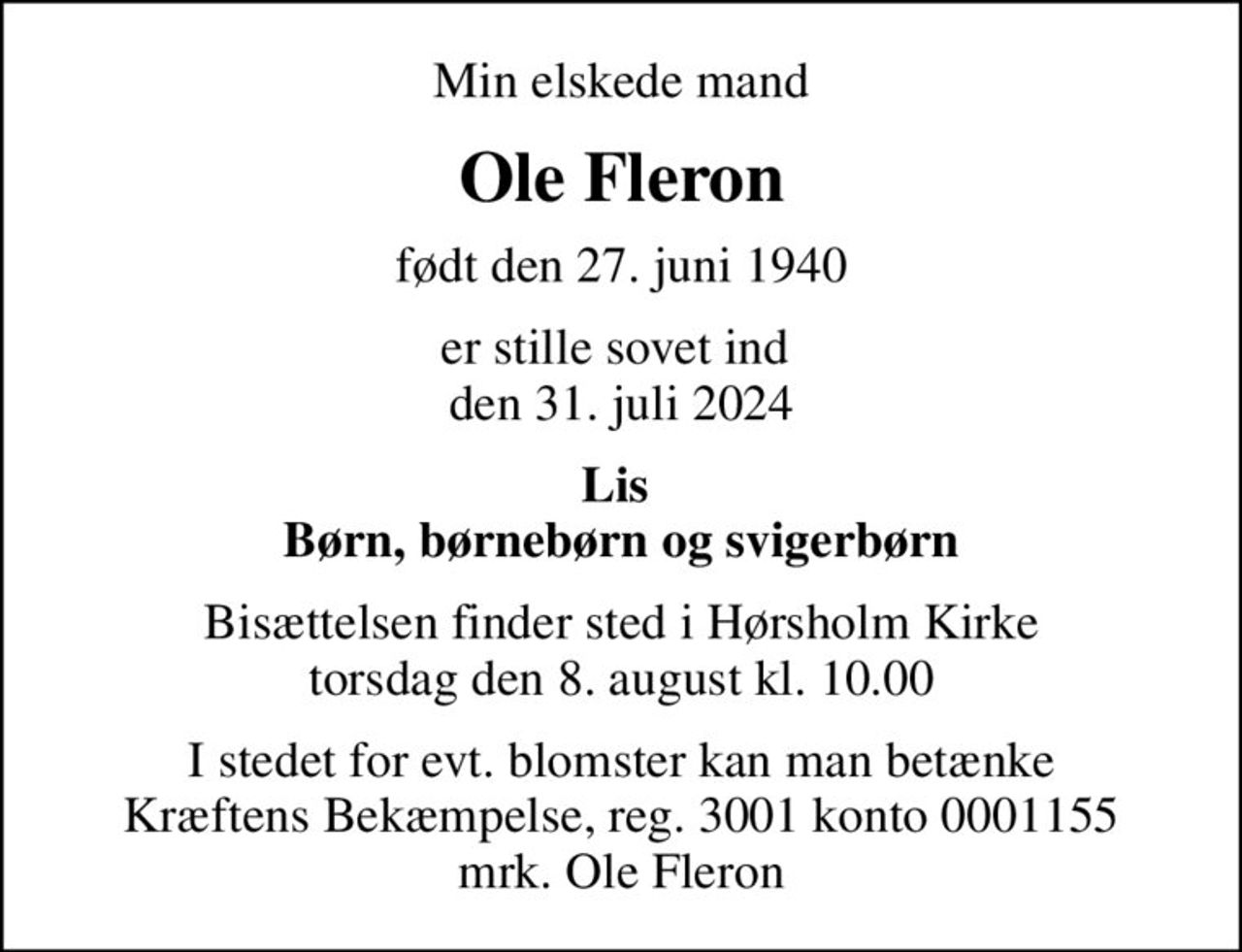 Min elskede mand
Ole Fleron
født den 27. juni 1940
er stille sovet ind  den 31. juli 2024
Lis  Børn, børnebørn og svigerbørn
Bisættelsen finder sted i Hørsholm Kirke  torsdag den 8. august kl. 10.00 
I stedet for evt. blomster kan man betænke
					Kræftens Bekæmpelse reg.3001konto0001155mrk. Ole
					Fleron