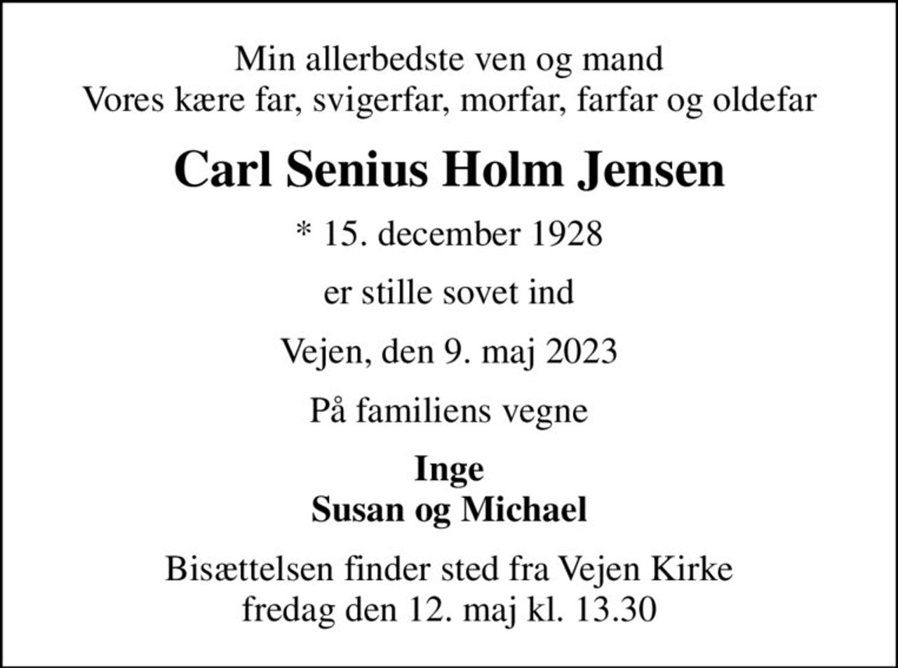 Min allerbedste ven og mand Vores kære far, svigerfar, morfar, farfar og oldefar
Carl Senius Holm Jensen
* 15. december 1928
er stille sovet ind
Vejen, den 9. maj 2023
På familiens vegne
Inge Susan og Michael
Bisættelsen finder sted fra Vejen Kirke  fredag den 12. maj kl. 13.30