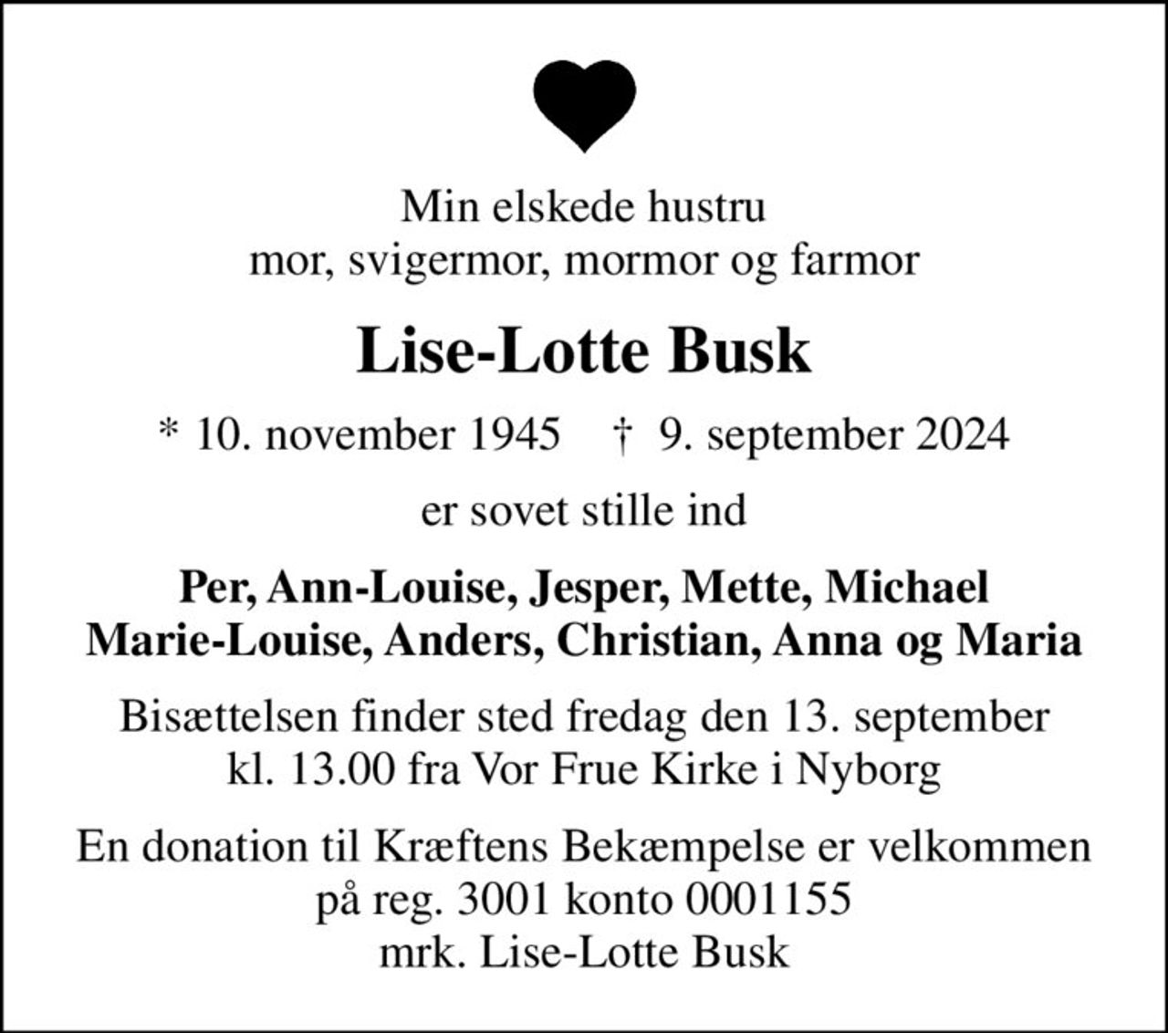 Min elskede hustru mor, svigermor, mormor og farmor
Lise-Lotte Busk
* 10. november 1945    ✝ 9. september 2024
er sovet stille ind
Per, Ann-Louise, Jesper, Mette, Michael Marie-Louise, Anders, Christian, Anna og Maria
Bisættelsen finder sted fredag den 13. september kl. 13.00 fra Vor Frue Kirke i Nyborg
I stedet for evt. blomster kan man betænke
					Kræftens Bekæmpelse reg.3001konto0001155mrk. Lise-Lotte
					Busk
En donation til Kræftens Bekæmpelse er velkommen på reg. 3001 konto 0001155 mrk. Lise-Lotte Busk