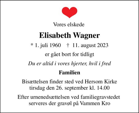 Vores elskede 
Elisabeth Wagner
* 1. juli 1960    &#x271d; 11. august 2023
er gået bort for tidligt
Du er altid i vores hjerter, hvil i fred
Familien
Bisættelsen finder sted ved Hersom Kirke  tirsdag den 26. september kl. 14.00 
Efter urnenedsættelsen ved familiegravstedet  serveres der gravøl på Vammen Kro