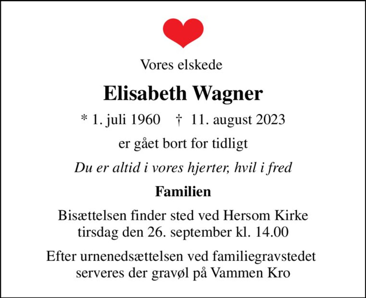 Vores elskede 
Elisabeth Wagner
* 1. juli 1960    ✝ 11. august 2023
er gået bort for tidligt
Du er altid i vores hjerter, hvil i fred
Familien
Bisættelsen finder sted ved Hersom Kirke  tirsdag den 26. september kl. 14.00 
Efter urnenedsættelsen ved familiegravstedet  serveres der gravøl på Vammen Kro