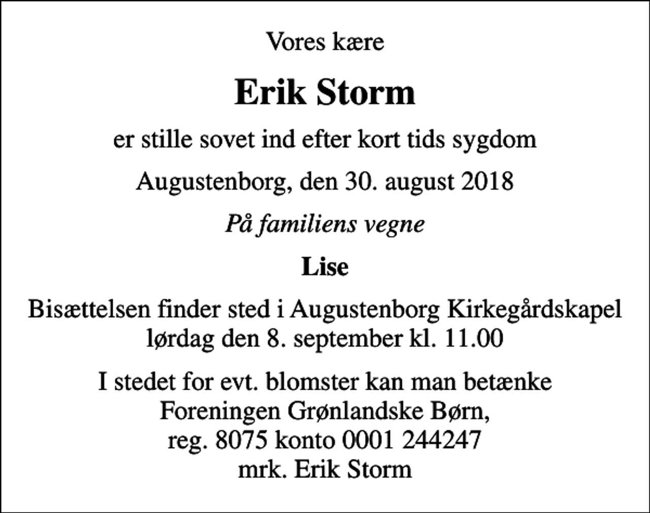 <p>Vores kære<br />Erik Storm<br />er stille sovet ind efter kort tids sygdom<br />Augustenborg, den 30. august 2018<br />På familiens vegne<br />Lise<br />Bisættelsen finder sted i Augustenborg Kirkegårdskapel lørdag den 8. september kl. 11.00<br />I stedet for evt. blomster kan man betænke<br />Foreningen Grønlandske Børn reg.8075kontonr.0001244247mrk. Erik<br />Storm<br />I stedet for evt. blomster kan man betænke Foreningen Grønlandske Børn, reg. 8075 konto 0001 244247 mrk. Erik Storm</p>