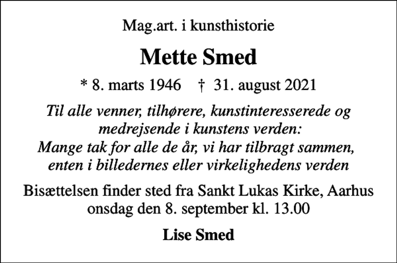 <p>Mag.art. i kunsthistorie<br />Mette Smed<br />* 8. marts 1946 ✝ 31. august 2021<br />Til alle venner, tilhørere, kunstinteresserede og medrejsende i kunstens verden: Mange tak for alle de år, vi har tilbragt sammen, enten i billedernes eller virkelighedens verden<br />Bisættelsen finder sted fra Sankt Lukas Kirke, Aarhus onsdag den 8. september kl. 13.00<br />Lise Smed</p>