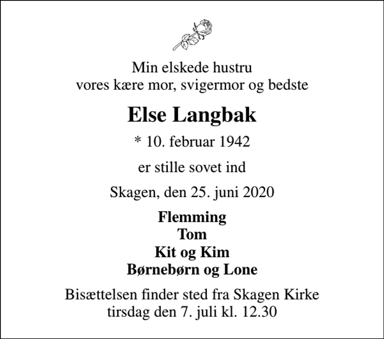 <p>Min elskede hustru vores kære mor, svigermor og bedste<br />Else Langbak<br />* 10. februar 1942<br />er stille sovet ind<br />Skagen, den 25. juni 2020<br />Flemming Tom Kit og Kim Børnebørn og Lone<br />Bisættelsen finder sted fra Skagen Kirke tirsdag den 7. juli kl. 12.30</p>