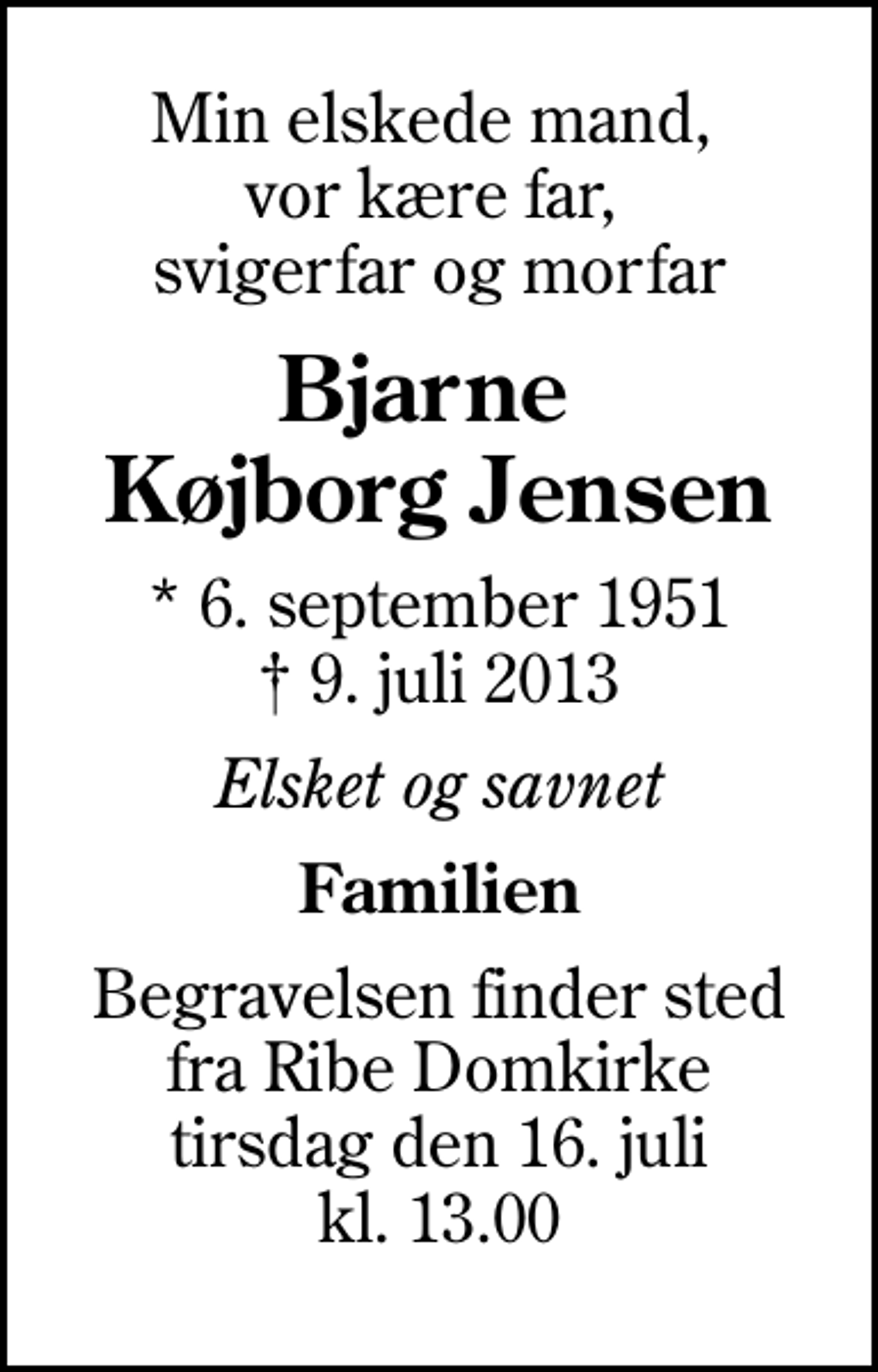 <p>Min elskede mand, vor kære far, svigerfar og morfar<br />Bjarne Køjborg Jensen<br />* 6. september 1951<br />✝ 9. juli 2013<br />Elsket og savnet<br />Familien<br />Begravelsen finder sted fra Ribe Domkirke tirsdag den 16. juli kl. 13.00</p>