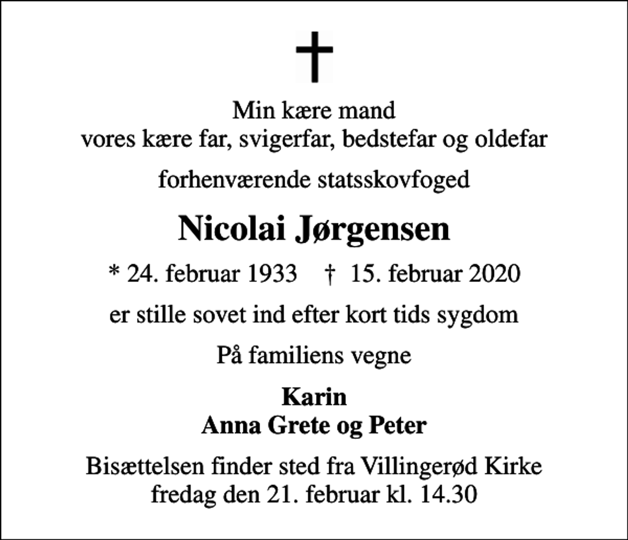 <p>Min kære mand vores kære far, svigerfar, bedstefar og oldefar<br />forhenværende statsskovfoged<br />Nicolai Jørgensen<br />* 24. februar 1933 ✝ 15. februar 2020<br />er stille sovet ind efter kort tids sygdom<br />På familiens vegne<br />Karin Anna Grete og Peter<br />Bisættelsen finder sted fra Villingerød Kirke fredag den 21. februar kl. 14.30</p>
