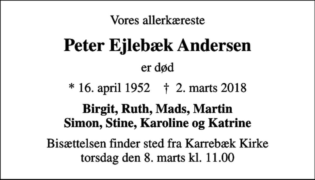 <p>Vores allerkæreste<br />Peter Ejlebæk Andersen<br />er død<br />* 16. april 1952 ✝ 2. marts 2018<br />Birgit, Ruth, Mads, Martin Simon, Stine, Karoline og Katrine<br />Bisættelsen finder sted fra Karrebæk Kirke torsdag den 8. marts kl. 11.00</p>
