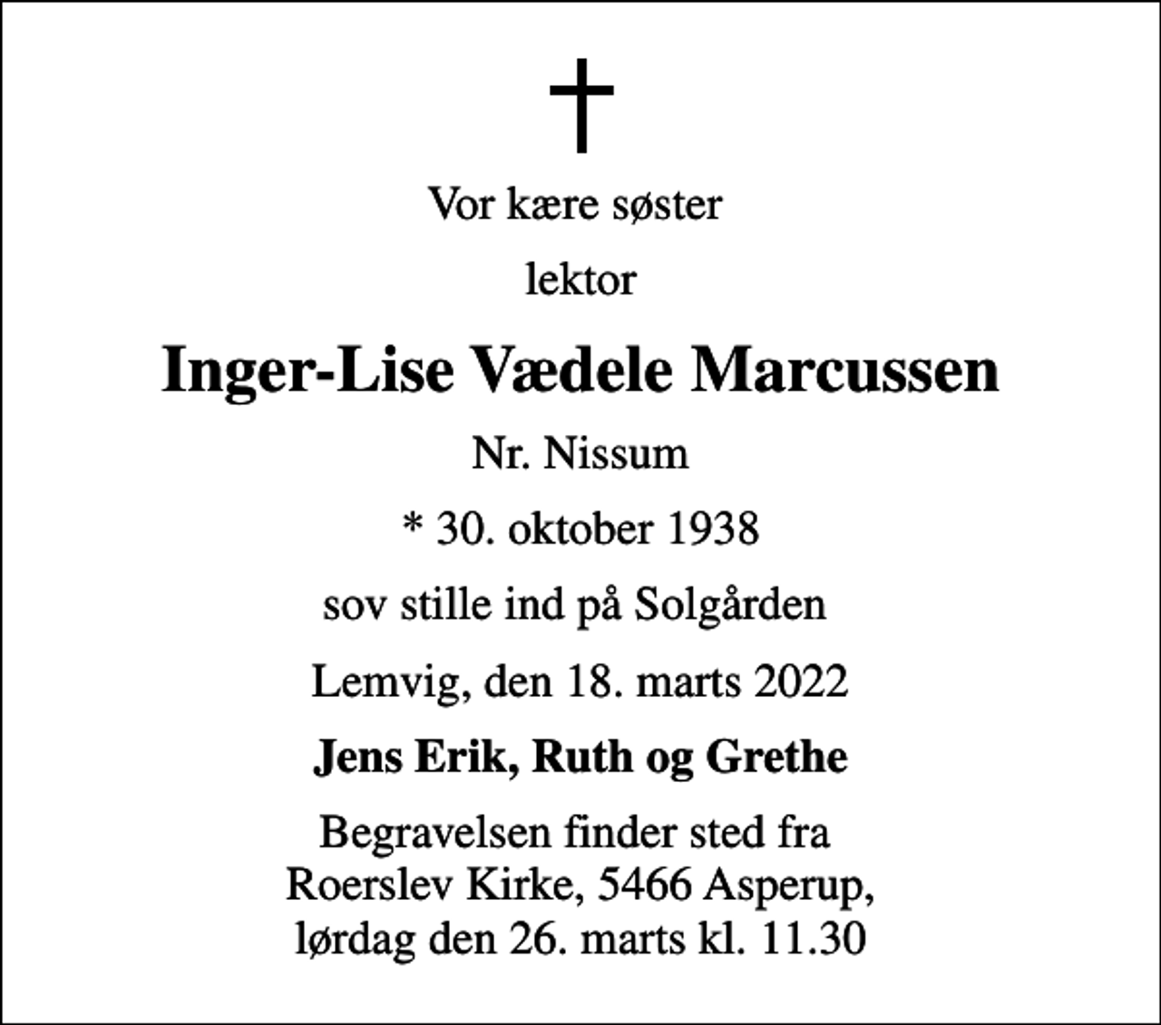 <p>Vor kære søster<br />lektor<br />Inger-Lise Vædele Marcussen<br />Nr. Nissum<br />* 30. oktober 1938<br />sov stille ind på Solgården<br />Lemvig, den 18. marts 2022<br />Jens Erik, Ruth og Grethe<br />Begravelsen finder sted fra Roerslev Kirke, 5466 Asperup, lørdag den 26. marts kl. 11.30</p>