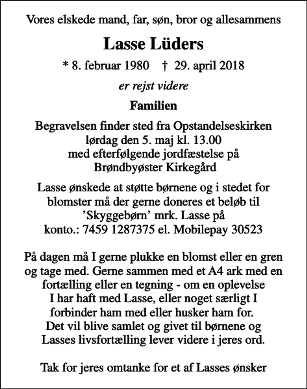 <p>Vores elskede mand, far, søn, bror og allesammens<br />Lasse Lüders<br />* 8. februar 1980 ✝ 29. april 2018<br />er rejst videre<br />Familien<br />Begravelsen finder sted fra Opstandelseskirken lørdag den 5. maj kl. 13.00 med efterfølgende jordfæstelse på Brøndbyøster Kirkegård<br />Lasse ønskede at støtte børnene og i stedet for blomster må der gerne doneres et beløb til Skyggebørn mrk. Lasse på konto.: 7459 1287375 el. Mobilepay 30523 På dagen må I gerne plukke en blomst eller en gren og tage med. Gerne sammen med et A4 ark med en fortælling eller en tegning - om en oplevelse I har haft med Lasse, eller noget særligt I forbinder ham med eller husker ham for. Det vil blive samlet og givet til børnene og Lasses livsfortælling lever videre i jeres ord. Tak for jeres omtanke for et af Lasses ønsker</p>
