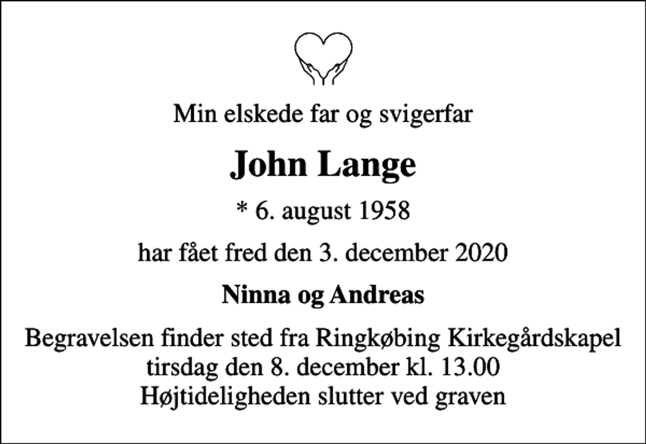 <p>Min elskede far og svigerfar<br />John Lange<br />* 6. august 1958<br />har fået fred den 3. december 2020<br />Ninna og Andreas<br />Begravelsen finder sted fra Ringkøbing Kirkegårdskapel tirsdag den 8. december kl. 13.00 Højtideligheden slutter ved graven</p>