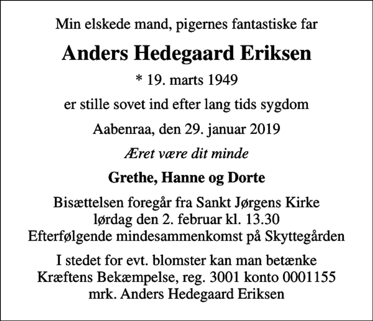 <p>Min elskede mand, pigernes fantastiske far<br />Anders Hedegaard Eriksen<br />* 19. marts 1949<br />er stille sovet ind efter lang tids sygdom<br />Aabenraa, den 29. januar 2019<br />Æret være dit minde<br />Grethe, Hanne og Dorte<br />Bisættelsen foregår fra Sankt Jørgens Kirke lørdag den 2. februar kl. 13.30 Efterfølgende mindesammenkomst på Skyttegården<br />I stedet for evt. blomster kan man betænke<br />Kræftens Bekæmpelse reg.3001konto0001155mrk. Anders<br />Hedegaard Eriksen</p>