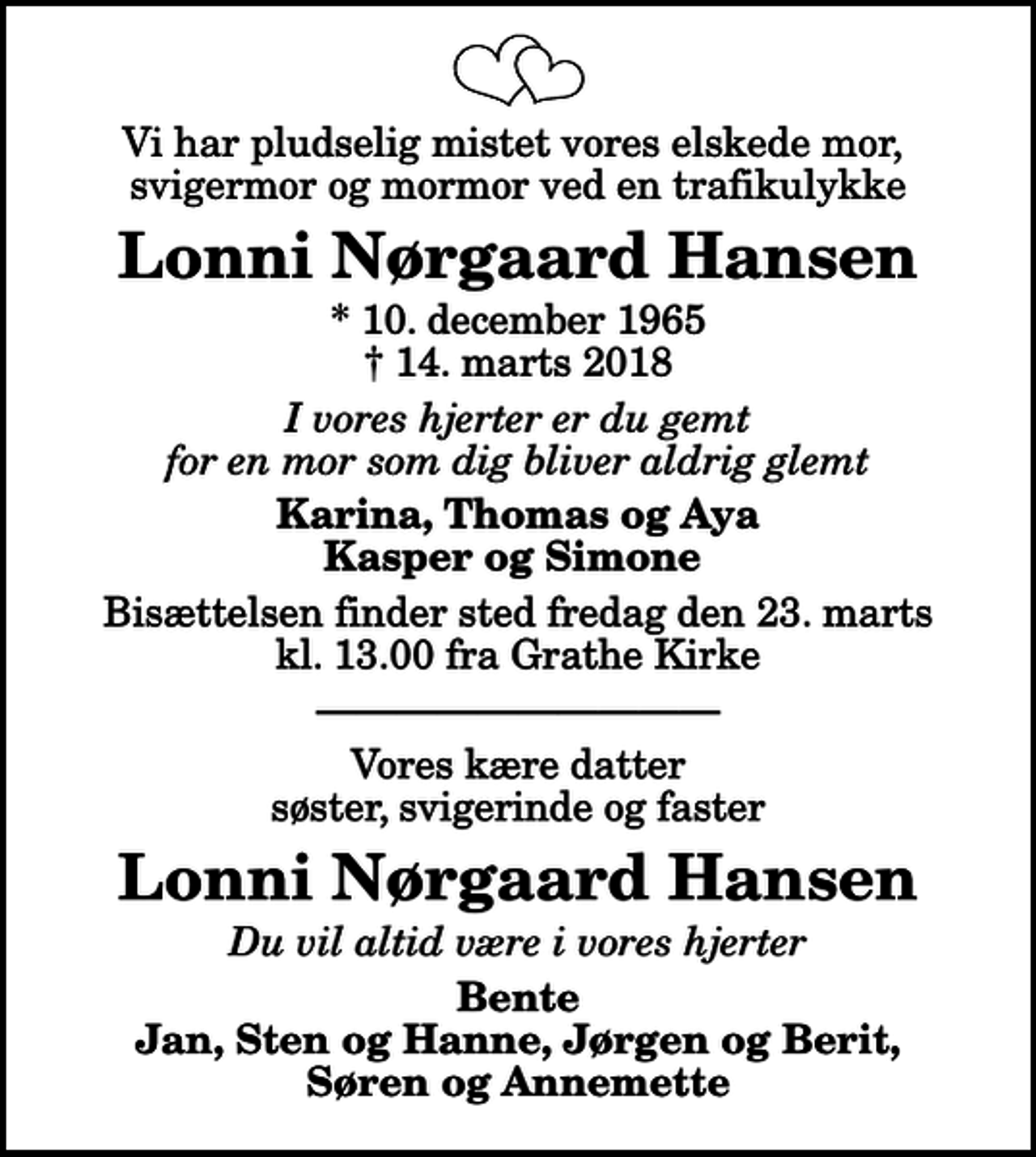 <p>Vi har pludselig mistet vores elskede mor, svigermor og mormor ved en trafikulykke<br />Lonni Nørgaard Hansen<br />* 10. december 1965<br />✝ 14. marts 2018<br />I vores hjerter er du gemt for en mor som dig bliver aldrig glemt<br />Karina, Thomas og Aya Kasper og Simone<br />Bisættelsen finder sted fredag den 23. marts kl. 13.00 fra Grathe Kirke<br />Vores kære datter søster, svigerinde og faster<br />Lonni Nørgaard Hansen<br />Du vil altid være i vores hjerter<br />Bente Jan, Sten og Hanne, Jørgen og Berit, Søren og Annemette</p>