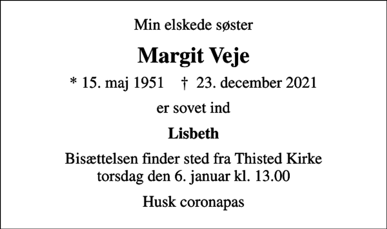 <p>Min elskede søster<br />Margit Veje<br />* 15. maj 1951 ✝ 23. december 2021<br />er sovet ind<br />Lisbeth<br />Bisættelsen finder sted fra Thisted Kirke torsdag den 6. januar kl. 13.00<br />Husk coronapas</p>