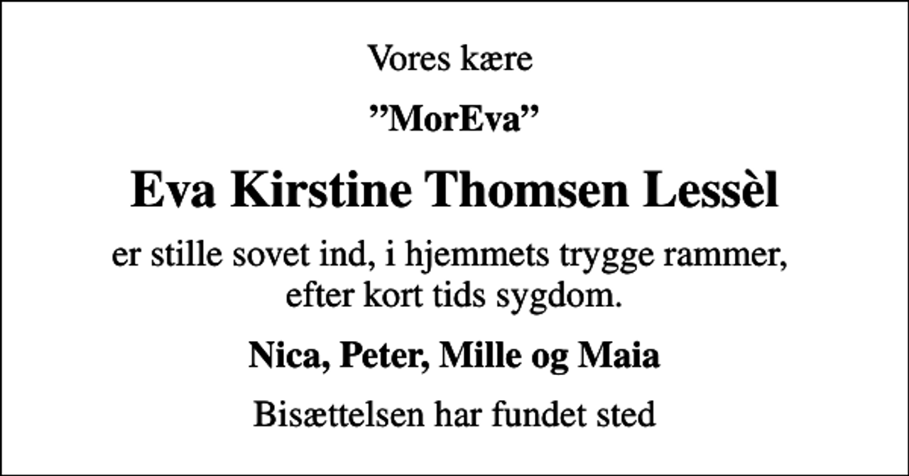 <p>Vores kære<br />MorEva<br />Eva Kirstine Thomsen Lessèl<br />er stille sovet ind, i hjemmets trygge rammer, efter kort tids sygdom.<br />Nica, Peter, Mille og Maia<br />Bisættelsen har fundet sted</p>
