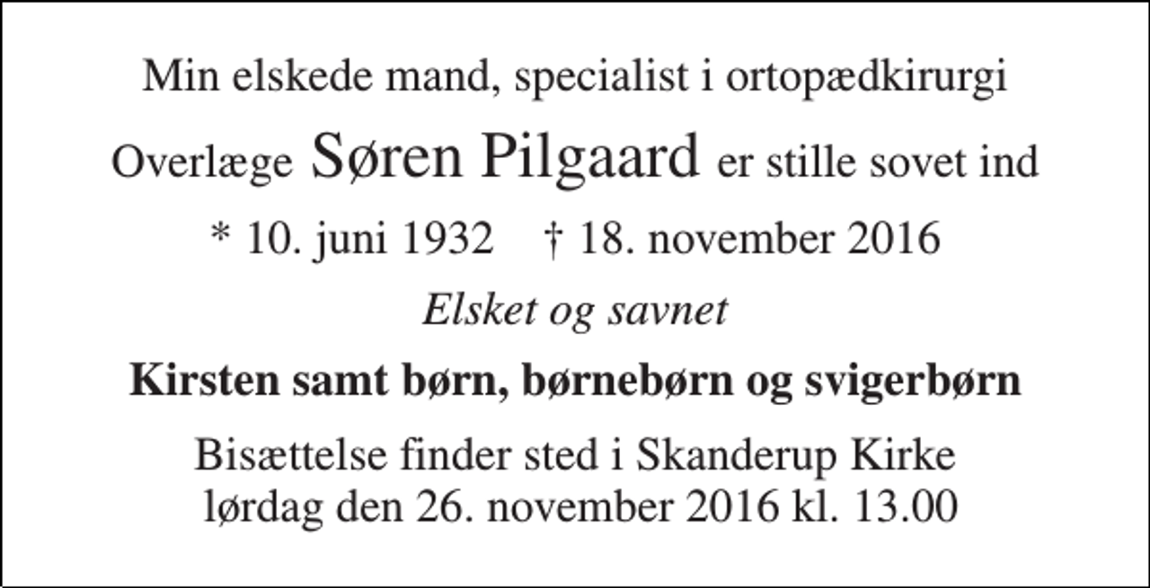 <p>Min elskede mand, specialist i ortopædkirurgi<br />Overlæge Søren Pilgaard er stille sovet ind<br />* 10. juni 1932 ✝ 18. november 2016<br />Elsket og savnet<br />Kirsten samt børn, børnebørn og svigerbørn<br />Bisættelse finder sted i Skanderup Kirke lørdag den 26. november 2016 kl. 13.00</p>