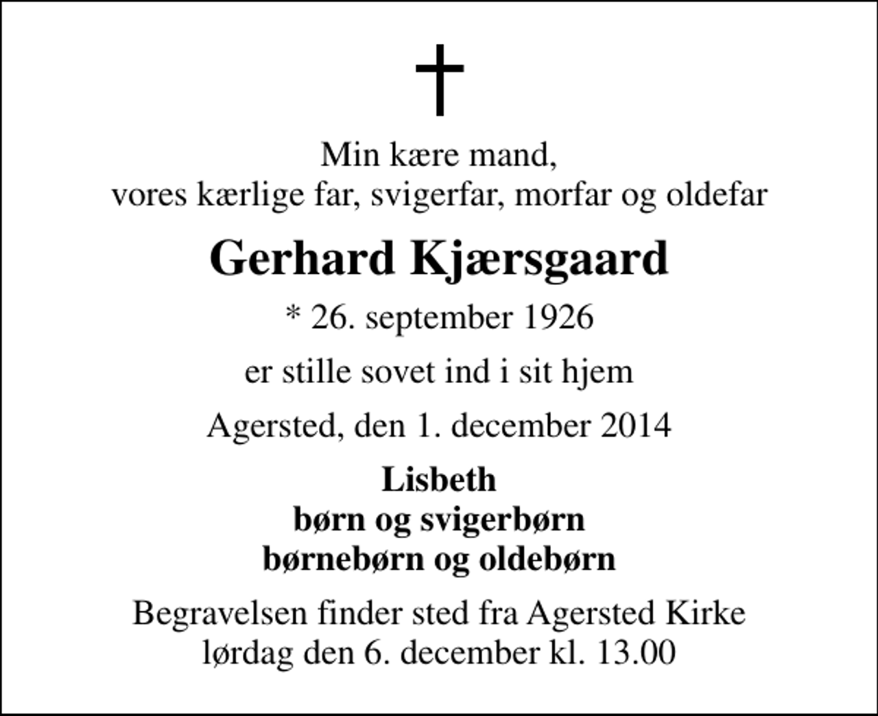 <p>Min kære mand, vores kærlige far, svigerfar, morfar og oldefar<br />Gerhard Kjærsgaard<br />* 26. september 1926<br />er stille sovet ind i sit hjem<br />Agersted, den 1. december 2014<br />Lisbeth børn og svigerbørn børnebørn og oldebørn<br />Begravelsen finder sted fra Agersted Kirke lørdag den 6. december kl. 13.00</p>