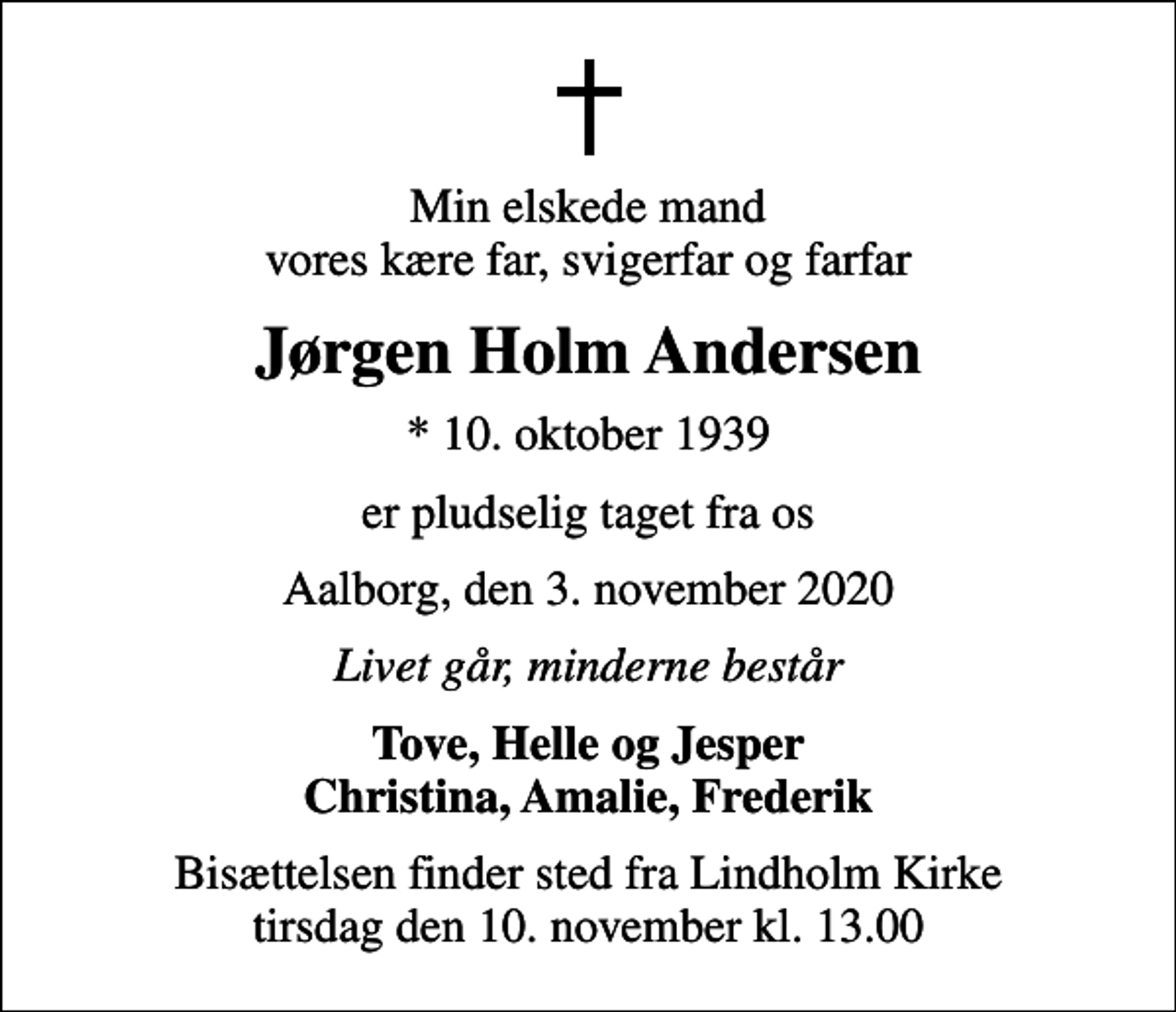 <p>Min elskede mand vores kære far, svigerfar og farfar<br />Jørgen Holm Andersen<br />* 10. oktober 1939<br />er pludselig taget fra os<br />Aalborg, den 3. november 2020<br />Livet går, minderne består<br />Tove, Helle og Jesper Christina, Amalie, Frederik<br />Bisættelsen finder sted fra Lindholm Kirke tirsdag den 10. november kl. 13.00</p>