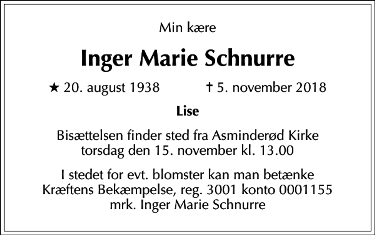 <p>Min kære<br />Inger Marie Schnurre<br />* 20. august 1938 ✝ 5. november 2018<br />Lise<br />Bisættelsen finder sted fra Asminderød Kirke torsdag den 15. november kl. 13.00<br />I stedet for evt. blomster kan man betænke<br />Kræftens Bekæmpelse reg.3001konto0001155mrk. Inger Marie<br />Schnurre</p>