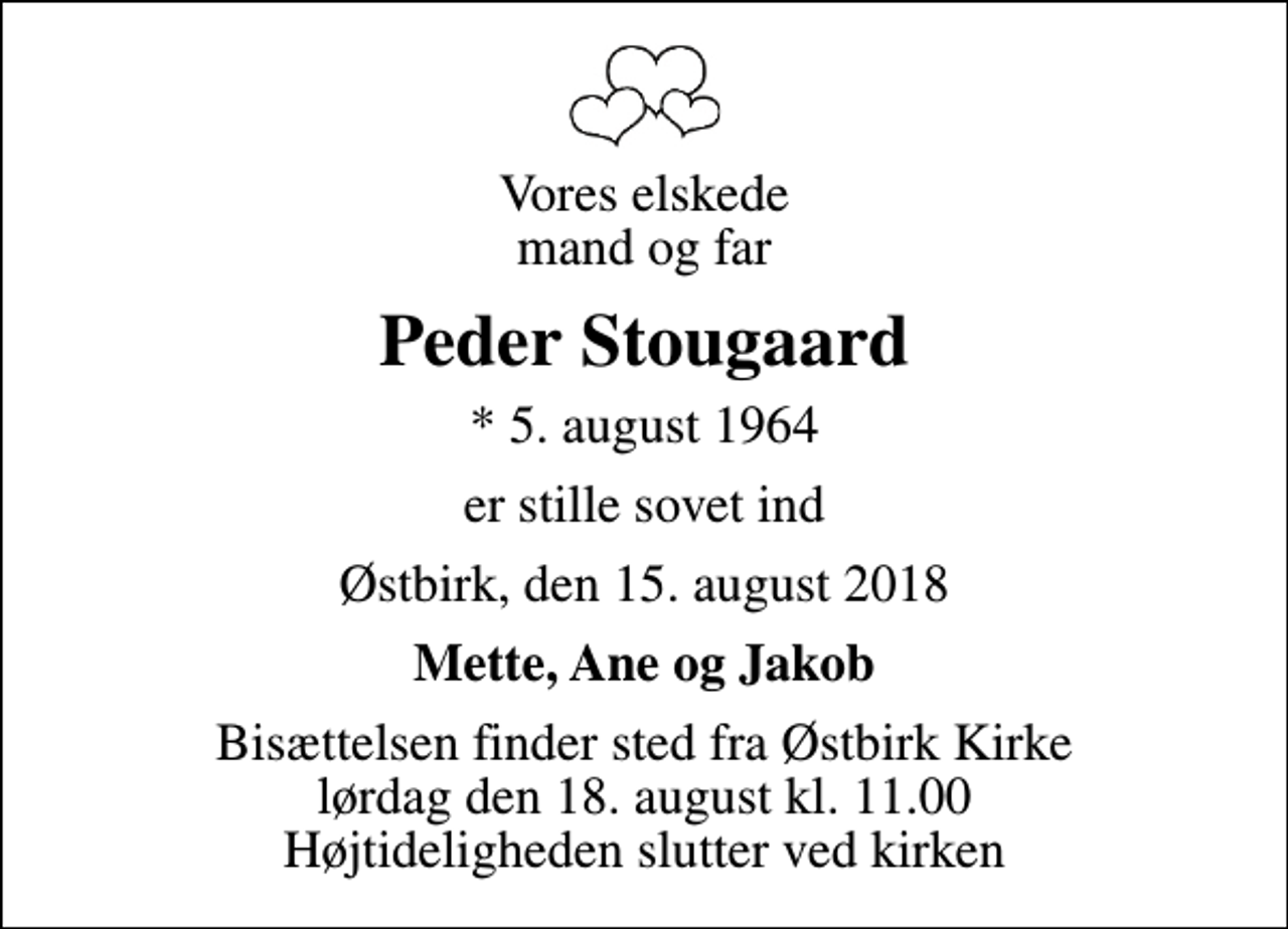 <p>Vores elskede mand og far<br />Peder Stougaard<br />* 5. august 1964<br />er stille sovet ind<br />Østbirk, den 15. august 2018<br />Mette, Ane og Jakob<br />Bisættelsen finder sted fra Østbirk Kirke lørdag den 18. august kl. 11.00 Højtideligheden slutter ved kirken</p>