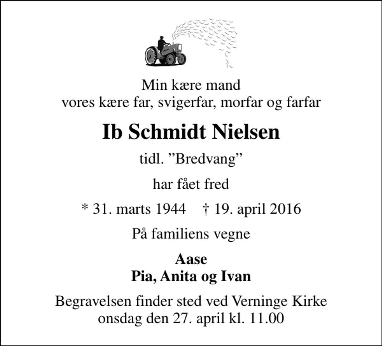 <p>Min kære mand vores kære far, svigerfar, morfar og farfar<br />Ib Schmidt Nielsen<br />tidl. Bredvang<br />har fået fred<br />* 31. marts 1944 19. april 2016<br />På familiens vegne<br />Aase Pia, Anita og Ivan<br />Begravelsen finder sted ved Verninge Kirke onsdag den 27. april kl. 11.00</p>