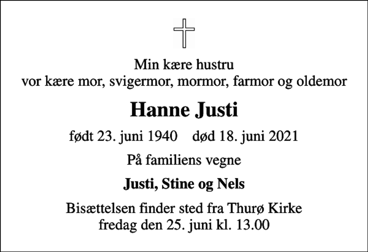 <p>Min kære hustru vor kære mor, svigermor, mormor, farmor og oldemor<br />Hanne Justi<br />født 23. juni 1940 død 18. juni 2021<br />På familiens vegne<br />Justi, Stine og Nels<br />Bisættelsen finder sted fra Thurø Kirke fredag den 25. juni kl. 13.00</p>