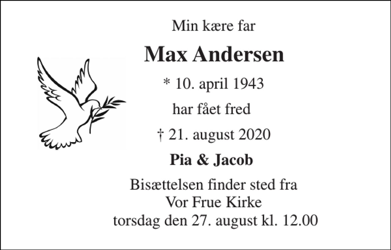 <p>Min kære far<br />Max Andersen<br />*​ 10. april 1943<br />har fået fred<br />✝​ 21. august 2020​<br />Pia &amp; Jacob<br />Bisættelsen​ finder sted fra Vor Frue Kirke torsdag den 27. august​ kl. 12.00</p>