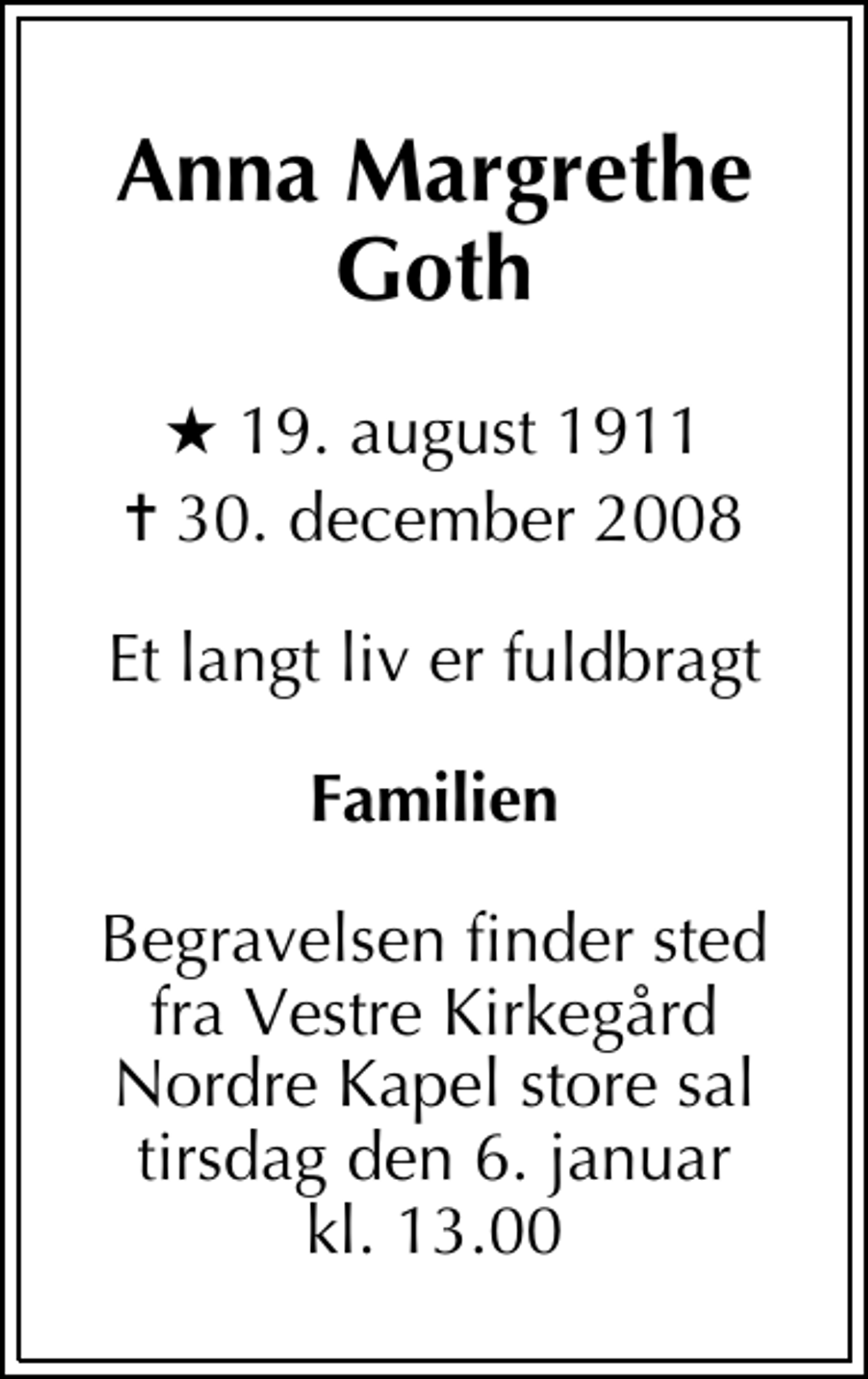 <p>Anna Margrethe Goth<br />* 19. august 1911<br />✝ 30. december 2008<br />Et langt liv er fuldbragt<br />Familien<br />Begravelsen finder sted fra Vestre Kirkegård Nordre Kapel store sal<br />tirsdag den 6. januar kl. 13.00</p>