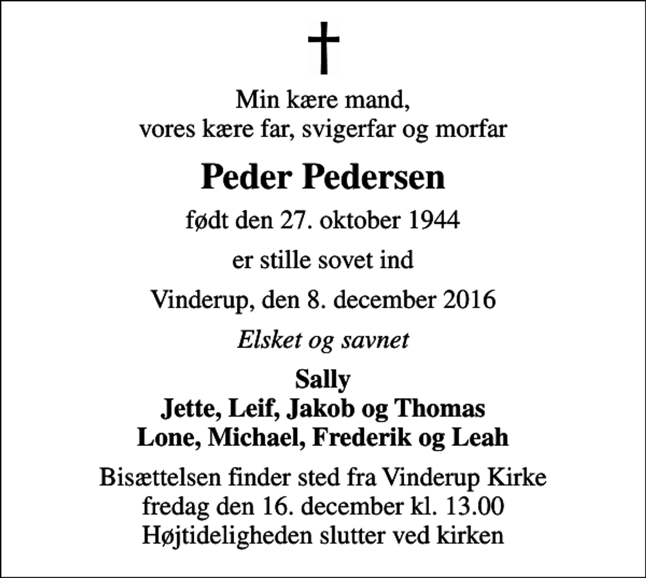 <p>Min kære mand, vores kære far, svigerfar og morfar<br />Peder Pedersen<br />født den 27. oktober 1944<br />er stille sovet ind<br />Vinderup, den 8. december 2016<br />Elsket og savnet<br />Sally Jette, Leif, Jakob og Thomas Lone, Michael, Frederik og Leah<br />Bisættelsen finder sted fra Vinderup Kirke fredag den 16. december kl. 13.00 Højtideligheden slutter ved kirken</p>