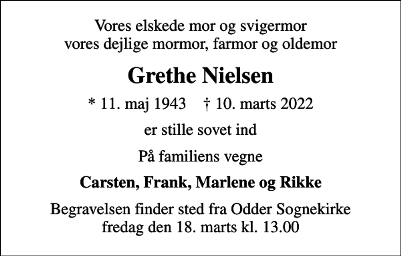 <p>Vores elskede mor og svigermor vores dejlige mormor, farmor og oldemor<br />Grethe Nielsen<br />* 11. maj 1943 ✝ 10. marts 2022<br />er stille sovet ind<br />På familiens vegne<br />Carsten, Frank, Marlene og Rikke<br />Begravelsen finder sted fra Odder Sognekirke fredag den 18. marts kl. 13.00</p>