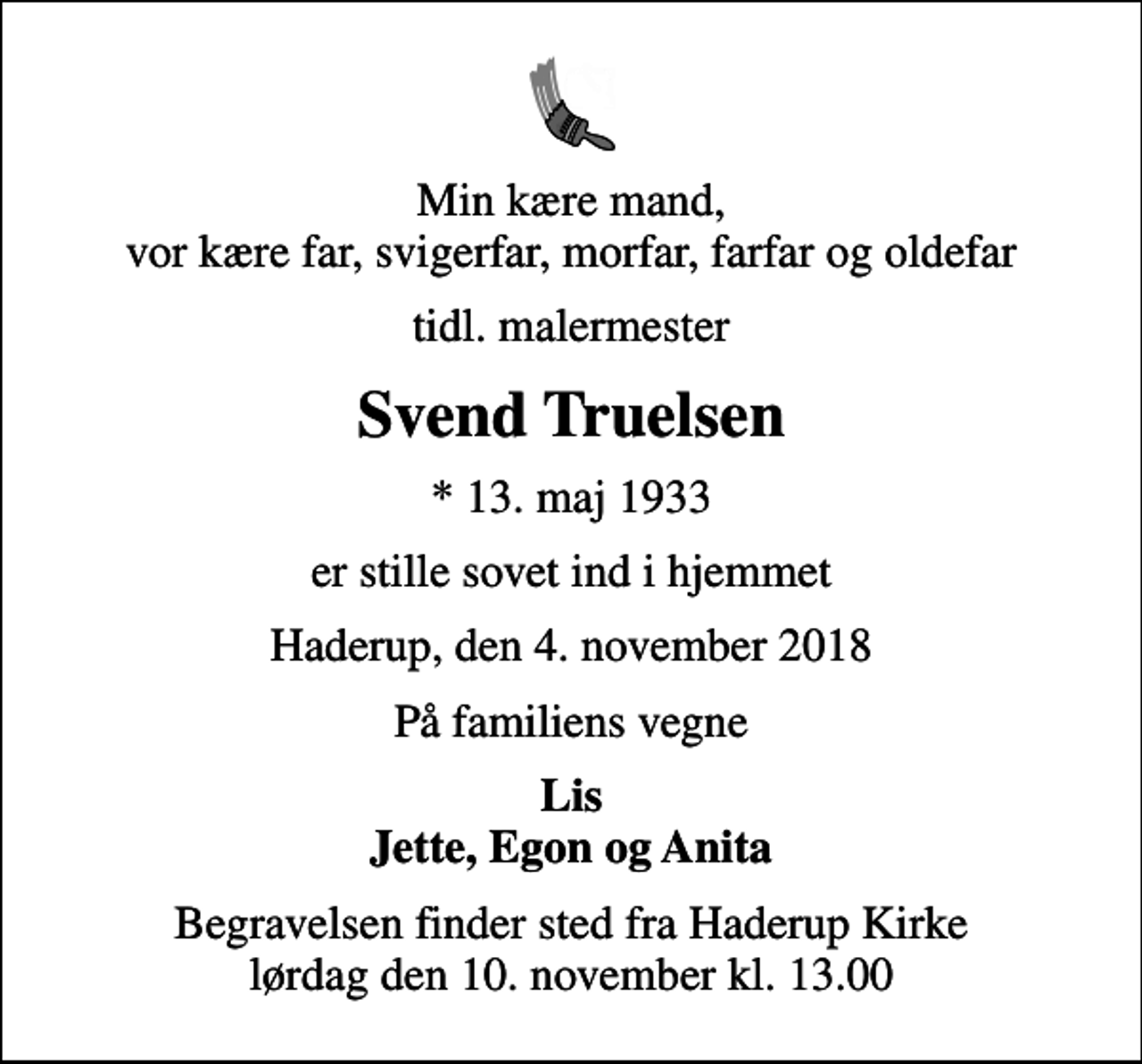 <p>Min kære mand, vor kære far, svigerfar, morfar, farfar og oldefar<br />tidl. malermester<br />Svend Truelsen<br />* 13. maj 1933<br />er stille sovet ind i hjemmet<br />Haderup, den 4. november 2018<br />På familiens vegne<br />Lis Jette, Egon og Anita<br />Begravelsen finder sted fra Haderup Kirke lørdag den 10. november kl. 13.00</p>