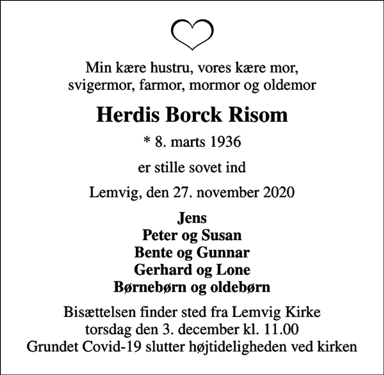<p>Min kære hustru, vores kære mor, svigermor, farmor, mormor og oldemor<br />Herdis Borck Risom<br />* 8. marts 1936<br />er stille sovet ind<br />Lemvig, den 27. november 2020<br />Jens Peter og Susan Bente og Gunnar Gerhard og Lone Børnebørn og oldebørn<br />Bisættelsen finder sted fra Lemvig Kirke torsdag den 3. december kl. 11.00 Grundet Covid-19 slutter højtideligheden ved kirken</p>