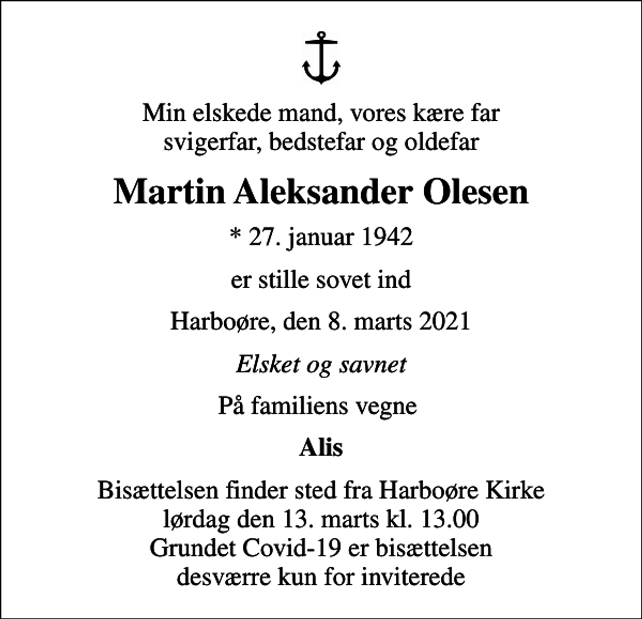 <p>Min elskede mand, vores kære far svigerfar, bedstefar og oldefar<br />Martin Aleksander Olesen<br />* 27. januar 1942<br />er stille sovet ind<br />Harboøre, den 8. marts 2021<br />Elsket og savnet<br />På familiens vegne<br />Alis<br />Bisættelsen finder sted fra Harboøre Kirke lørdag den 13. marts kl. 13.00 Grundet Covid-19 er bisættelsen desværre kun for inviterede</p>