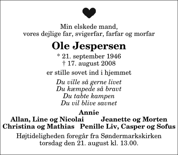 <p>Min elskede mand, vores dejlige far, svigerfar, farfar og morfar<br />Ole Jespersen<br />* 21. september 1946<br />✝ 17. august 2008<br />er stille sovet ind i hjemmet<br />Du ville så gerne livet Du kæmpede så bravt Du tabte kampen Du vil blive savnet<br />Annie Allan, Line og Nicolai Jeanette og Morten Christina og Mathias Penille Liv, Casper og Sofus<br />Højtideligheden foregår fra Søndermarkskirken torsdag den 21. august kl. 13.00</p>