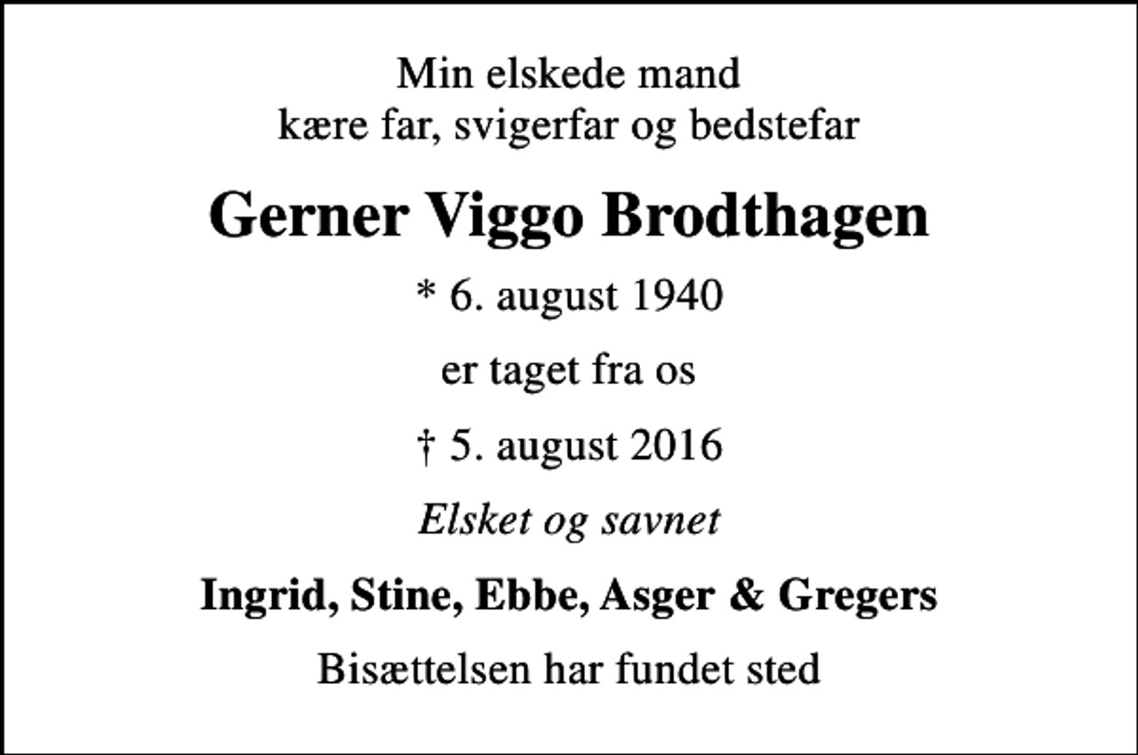 <p>Min elskede mand kære far, svigerfar og bedstefar<br />Gerner Viggo Brodthagen<br />* 6. august 1940<br />er taget fra os<br />5. august 2016<br />Elsket og savnet<br />Ingrid, Stine, Ebbe, Asger &amp; Gregers<br />Bisættelsen har fundet sted</p>