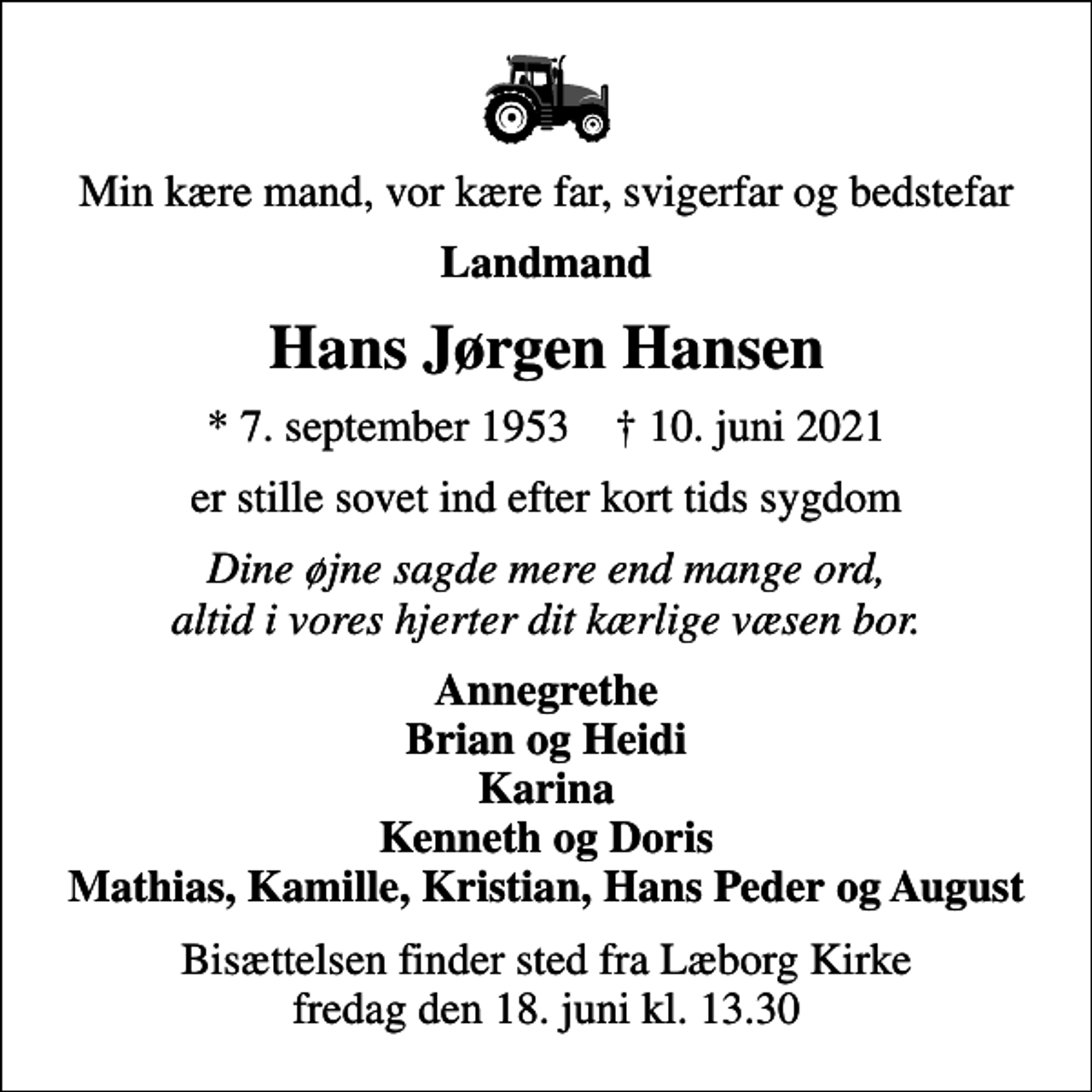 <p>Min kære mand, vor kære far, svigerfar og bedstefar<br />Landmand<br />Hans Jørgen Hansen<br />* 7. september 1953 ✝ 10. juni 2021<br />er stille sovet ind efter kort tids sygdom<br />Dine øjne sagde mere end mange ord, altid i vores hjerter dit kærlige væsen bor.<br />Annegrethe Brian og Heidi Karina Kenneth og Doris Mathias, Kamille, Kristian, Hans Peder og August<br />Bisættelsen finder sted fra Læborg Kirke fredag den 18. juni kl. 13.30</p>