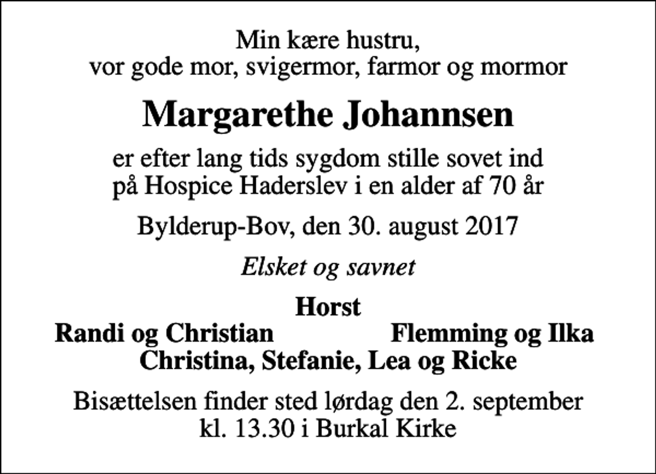 <p>Min kære hustru, vor gode mor, svigermor, farmor og mormor<br />Margarethe Johannsen<br />er efter lang tids sygdom stille sovet ind på Hospice Haderslev i en alder af 70 år<br />Bylderup-Bov, den 30. august 2017<br />Elsket og savnet<br />Horst<br />Randi og Christian<br />Flemming og Ilka<br />Bisættelsen finder sted lørdag den 2. september kl. 13.30 i Burkal Kirke</p>