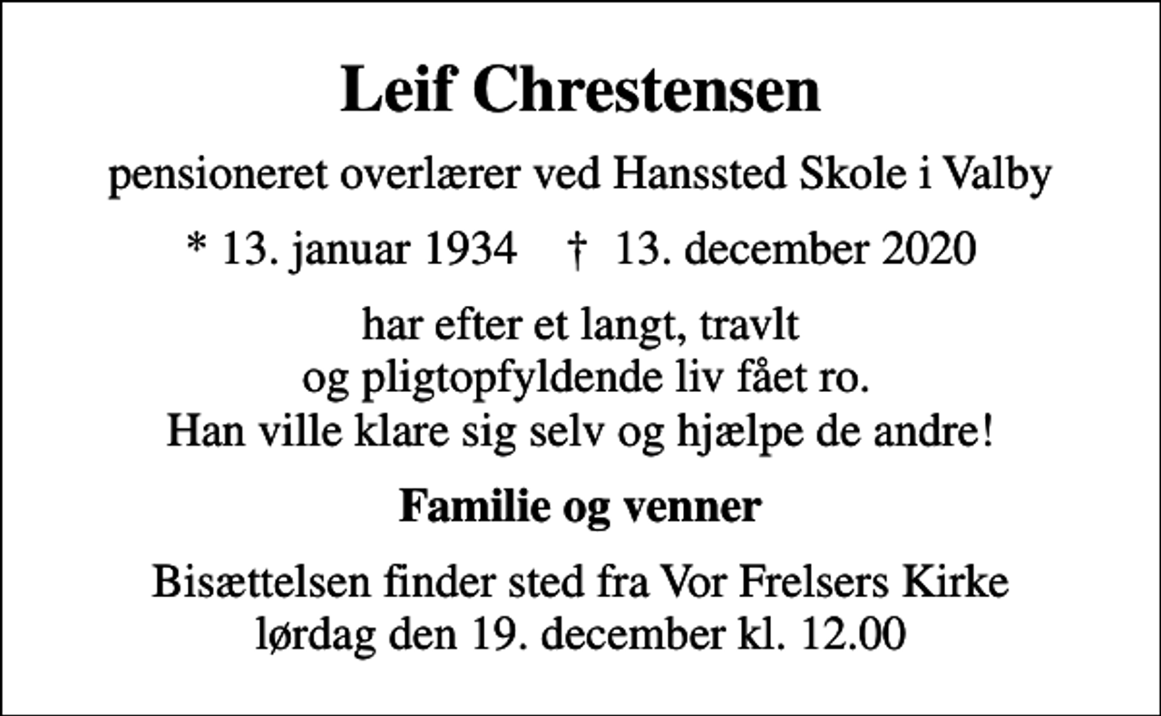 <p>Leif Chrestensen<br />pensioneret overlærer ved Hanssted Skole i Valby<br />* 13. januar 1934 ✝ 13. december 2020<br />har efter et langt, travlt og pligtopfyldende liv fået ro. Han ville klare sig selv og hjælpe de andre!<br />Familie og venner<br />Bisættelsen finder sted fra Vor Frelsers Kirke lørdag den 19. december kl. 12.00</p>
