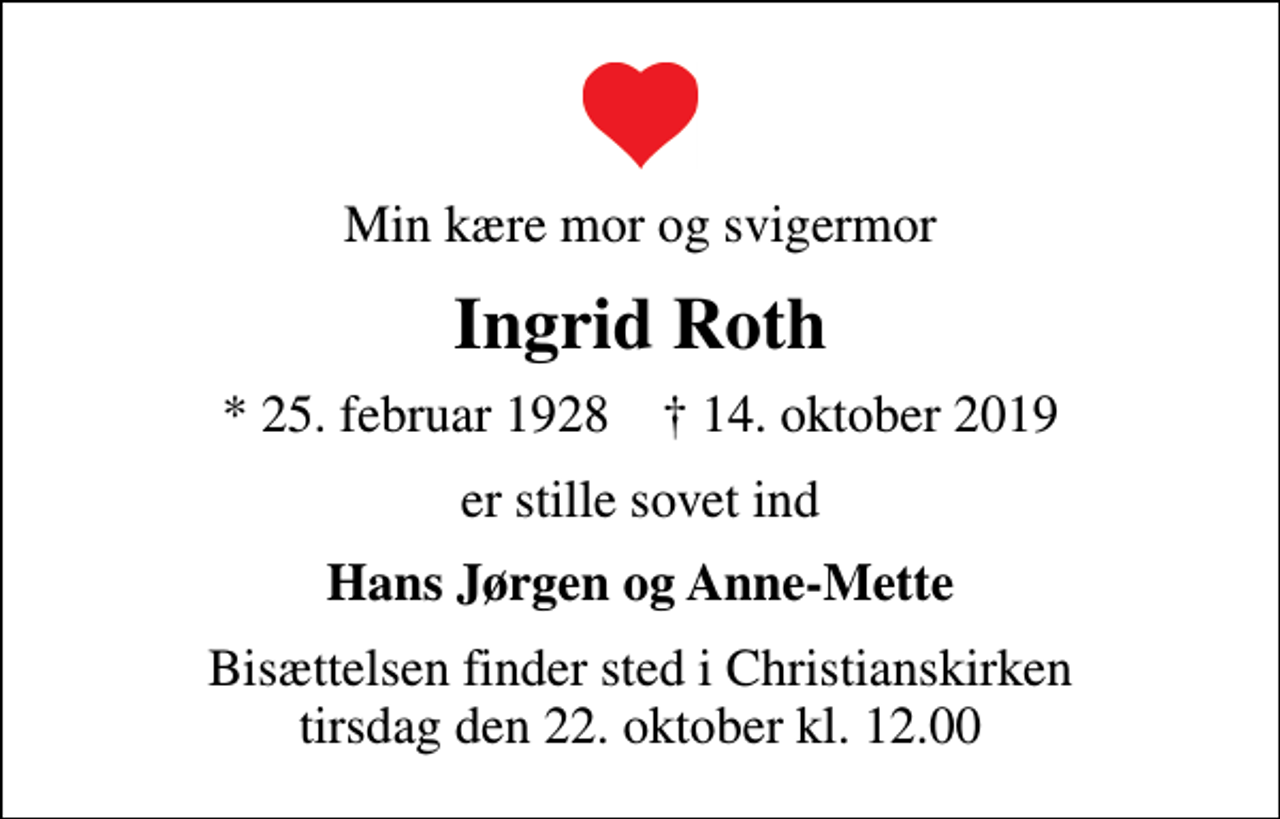 <p>Min kære mor og svigermor<br />Ingrid Roth<br />* 25. februar 1928 ✝ 14. oktober 2019<br />er stille sovet ind<br />Hans Jørgen og Anne-Mette<br />Bisættelsen finder sted i Christianskirken tirsdag den 22. oktober kl. 12.00</p>