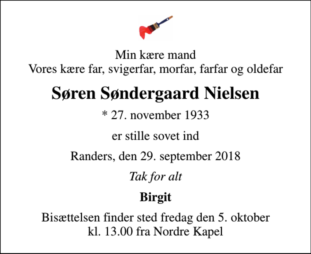 <p>Min kære mand Vores kære far, svigerfar, morfar, farfar og oldefar<br />Søren Søndergaard Nielsen<br />* 27. november 1933<br />er stille sovet ind<br />Randers, den 29. september 2018<br />Tak for alt<br />Birgit<br />Bisættelsen finder sted fredag den 5. oktober kl. 13.00 fra Nordre Kapel</p>