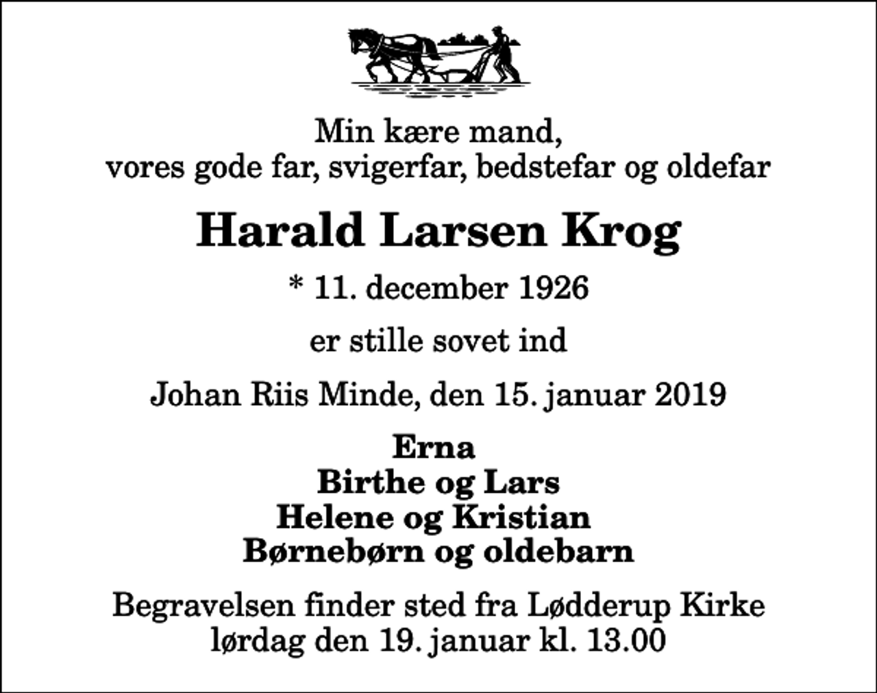 <p>Min kære mand, vores gode far, svigerfar, bedstefar og oldefar<br />Harald Larsen Krog<br />* 11. december 1926<br />er stille sovet ind<br />Johan Riis Minde, den 15. januar 2019<br />Erna Birthe og Lars Helene og Kristian Børnebørn og oldebarn<br />Begravelsen finder sted fra Lødderup Kirke lørdag den 19. januar kl. 13.00</p>