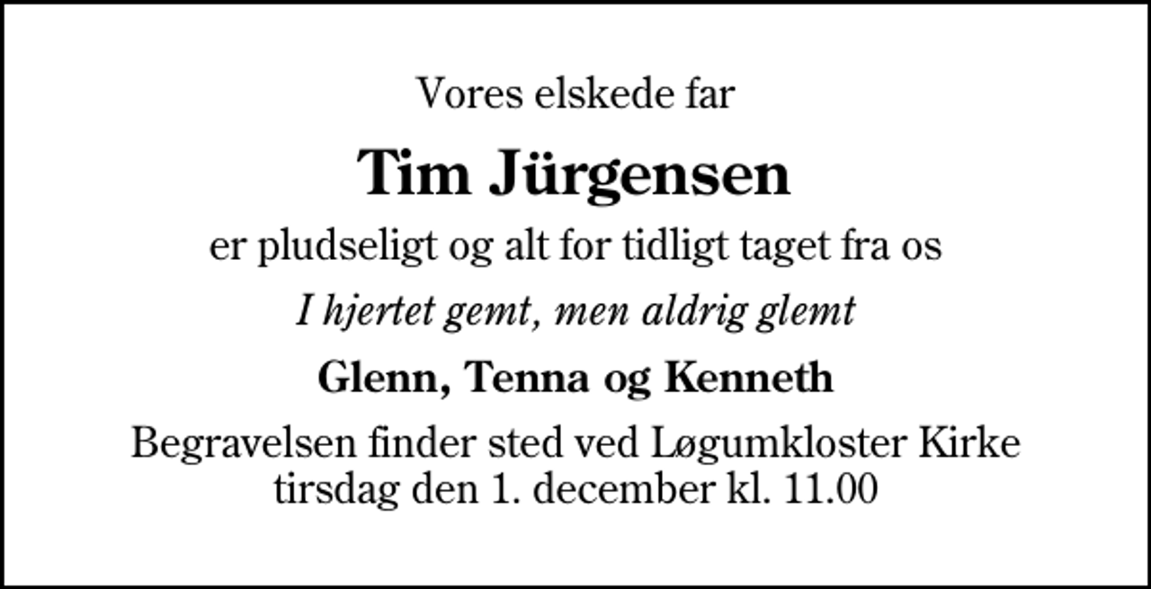 <p>Vores elskede far<br />Tim Jürgensen<br />er pludseligt og alt for tidligt taget fra os<br />I hjertet gemt, men aldrig glemt<br />Glenn, Tenna og Kenneth<br />Begravelsen finder sted ved Løgumkloster Kirke tirsdag den 1. december kl. 11.00</p>