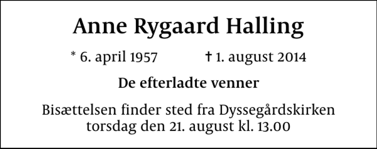 <p>Anne Rygaard Halling<br />* 6. april 1957 ✝ 1. august 2014<br />De efterladte venner<br />Bisættelsen finder sted fra Dyssegårdskirken torsdag den 21. august kl. 13.00</p>