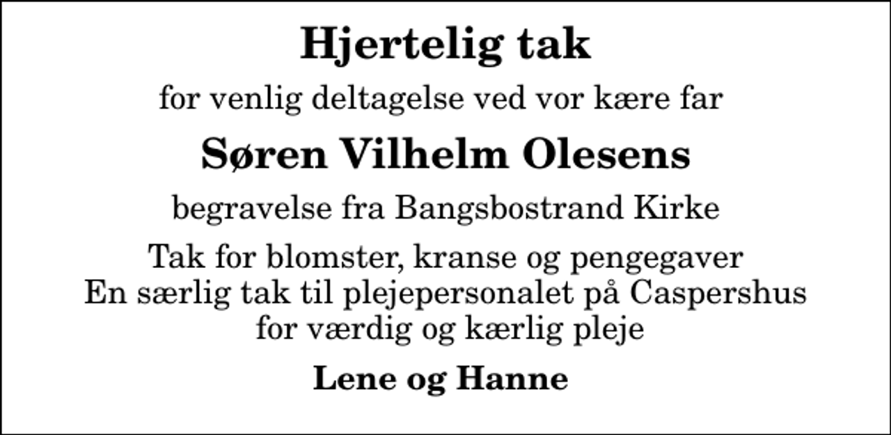 <p>Hjertelig tak<br />for venlig deltagelse ved vor kære far<br />Søren Vilhelm Olesens<br />begravelse fra Bangsbostrand Kirke<br />Tak for blomster, kranse og pengegaver En særlig tak til plejepersonalet på Caspershus for værdig og kærlig pleje<br />Lene og Hanne</p>
