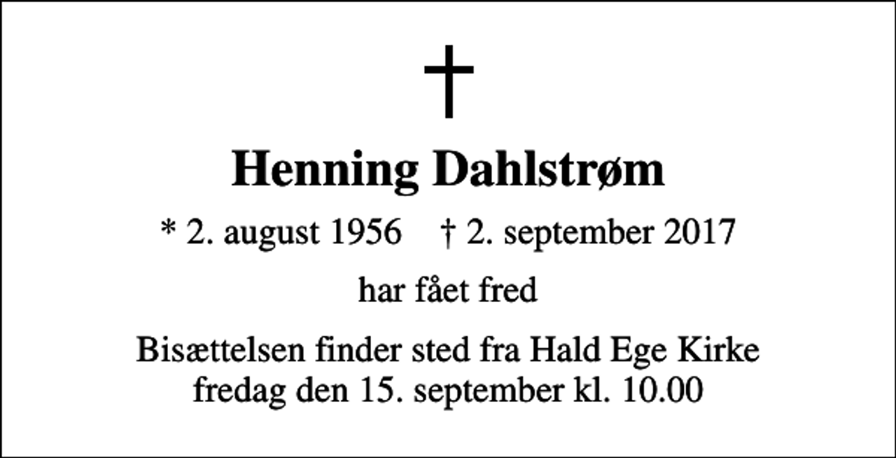 <p>Henning Dahlstrøm<br />* 2. august 1956 ✝ 2. september 2017<br />har fået fred<br />Bisættelsen finder sted fra Hald Ege Kirke fredag den 15. september kl. 10.00</p>