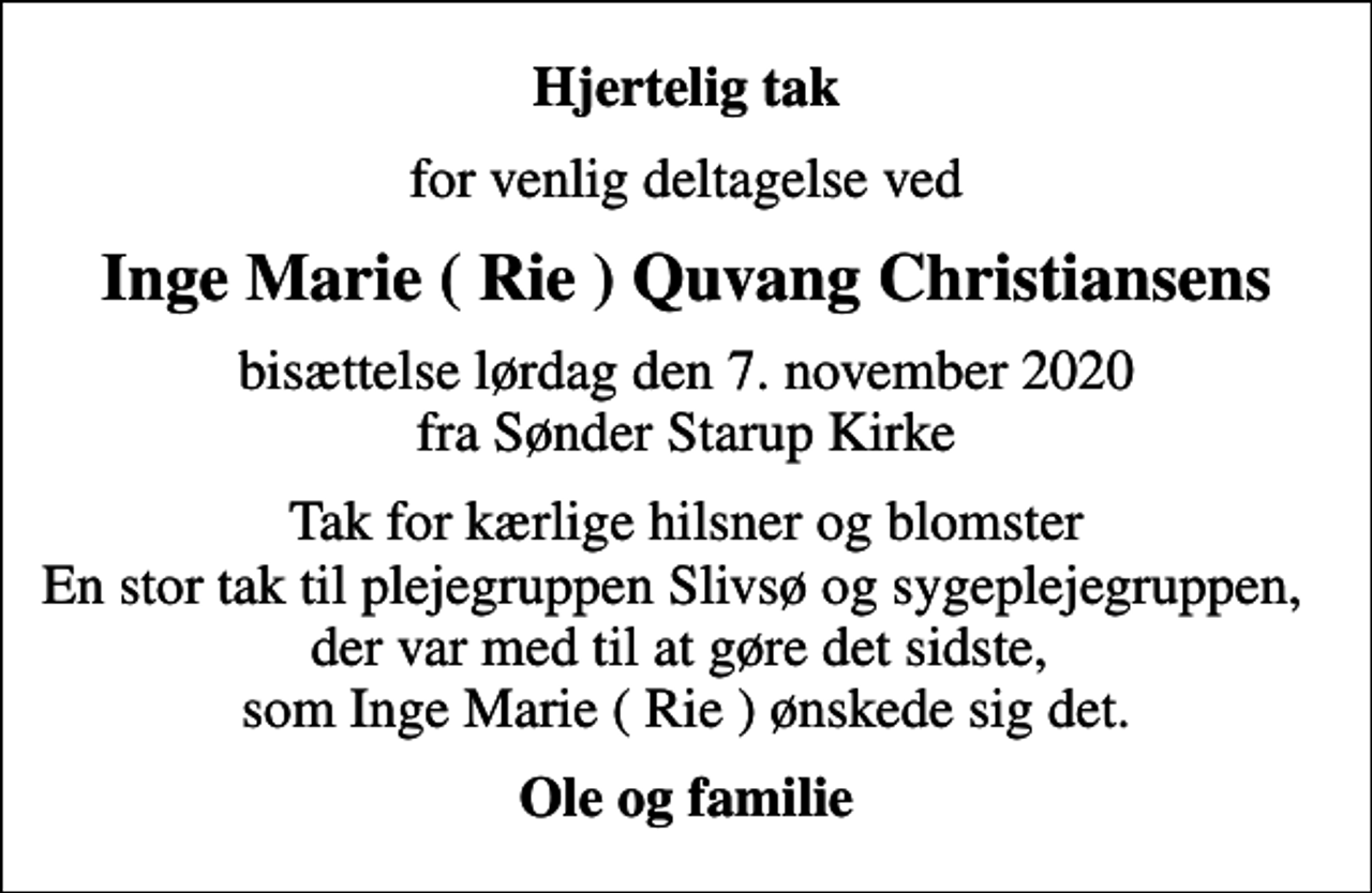 <p>Hjertelig tak<br />for venlig deltagelse ved<br />Inge Marie ( Rie ) Quvang Christiansens<br />bisættelse lørdag den 7. november 2020 fra Sønder Starup Kirke<br />Tak for kærlige hilsner og blomster En stor tak til plejegruppen Slivsø og sygeplejegruppen, der var med til at gøre det sidste, som Inge Marie ( Rie ) ønskede sig det.<br />Ole og familie</p>